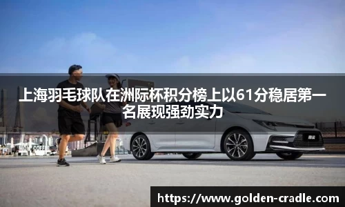 上海羽毛球队在洲际杯积分榜上以61分稳居第一名展现强劲实力